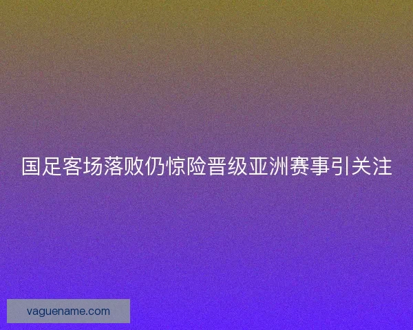 国足客场落败仍惊险晋级亚洲赛事引关注
